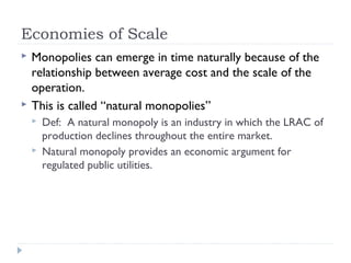 Economies of Scale
   Monopolies can emerge in time naturally because of the
    relationship between average cost and the scale of the
    operation.
   This is called “natural monopolies”
       Def: A natural monopoly is an industry in which the LRAC of
        production declines throughout the entire market.
       Natural monopoly provides an economic argument for
        regulated public utilities.
 