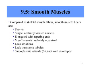 9.5: Smooth Muscles Compared to skeletal muscle fibers, smooth muscle fibers are: Shorter Single, centrally located nucleus Elongated with tapering ends Myofilaments randomly organized Lack striations Lack transverse tubules Sarcoplasmic reticula (SR) not well developed 