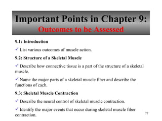 Important Points in Chapter 9: Outcomes to be Assessed 9.1: Introduction   List various outcomes of muscle action. 9.2: Structure of a Skeletal Muscle Describe how connective tissue is a part of the structure of a skeletal muscle. Name the major parts of a skeletal muscle fiber and describe the functions of each. 9.3: Skeletal Muscle Contraction Describe the neural control of skeletal muscle contraction. Identify the major events that occur during skeletal muscle fiber contraction. 