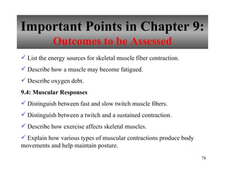 Important Points in Chapter 9: Outcomes to be Assessed List the energy sources for skeletal muscle fiber contraction. Describe how a muscle may become fatigued. Describe oxygen debt. 9.4: Muscular Responses Distinguish between fast and slow twitch muscle fibers. Distinguish between a twitch and a sustained contraction. Describe how exercise affects skeletal muscles. Explain how various types of muscular contractions produce body movements and help maintain posture. 