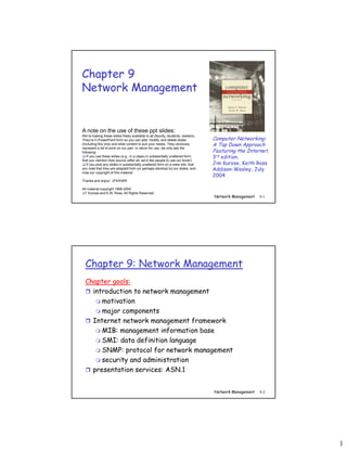 1
Network Management 9-1
Chapter 9
Network Management
Computer Networking:
A Top Down Approach
Featuring the Internet,
3rd edition.
Jim Kurose, Keith Ross
Addison-Wesley, July
2004.
A note on the use of these ppt slides:
We’re making these slides freely available to all (faculty, students, readers).
They’re in PowerPoint form so you can add, modify, and delete slides
(including this one) and slide content to suit your needs. They obviously
represent a lot of work on our part. In return for use, we only ask the
following:
 If you use these slides (e.g., in a class) in substantially unaltered form,
that you mention their source (after all, we’d like people to use our book!)
 If you post any slides in substantially unaltered form on a www site, that
you note that they are adapted from (or perhaps identical to) our slides, and
note our copyright of this material.
Thanks and enjoy! JFK/KWR
All material copyright 1996-2004
J.F Kurose and K.W. Ross, All Rights Reserved
Network Management 9-2
Chapter 9: Network Management
Chapter goals:
 introduction to network management
 motivation
 major components
 Internet network management framework
 MIB: management information base
 SMI: data definition language
 SNMP: protocol for network management
 security and administration
 presentation services: ASN.1
 