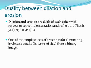 Duality between dilation and
erosion
 Dilation and erosion are duals of each other with
respect to set complementation and reflection. That is,
 One of the simplest uses of erosion is for eliminating
irrelevant details (in terms of size) from a binary
image.
 