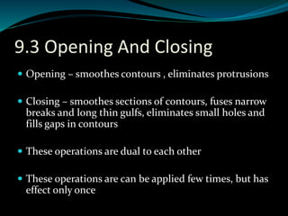 9.3 Opening And Closing
 Opening – smoothes contours , eliminates protrusions
 Closing – smoothes sections of contours, fuses narrow
breaks and long thin gulfs, eliminates small holes and
fills gaps in contours
 These operations are dual to each other
 These operations are can be applied few times, but has
effect only once
 