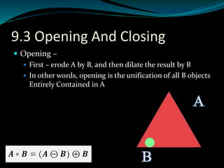 9.3 Opening And Closing
 Opening –
 First – erode A by B, and then dilate the result by B
 In other words, opening is the unification of all B objects
Entirely Contained in A
 