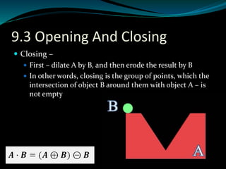 9.3 Opening And Closing
 Closing –
 First – dilate A by B, and then erode the result by B
 In other words, closing is the group of points, which the
intersection of object B around them with object A – is
not empty
 