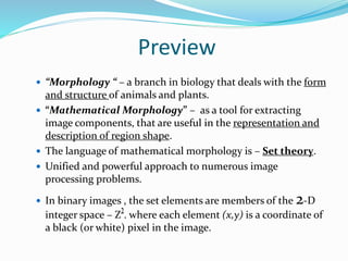 Preview
 “Morphology “ – a branch in biology that deals with the form
and structure of animals and plants.
 “Mathematical Morphology” – as a tool for extracting
image components, that are useful in the representation and
description of region shape.
 The language of mathematical morphology is – Set theory.
 Unified and powerful approach to numerous image
processing problems.
 In binary images , the set elements are members of the 2-D
integer space – Z . where each element (x,y) is a coordinate of
a black (or white) pixel in the image.
 