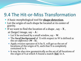 9.4 The Hit-or-Miss Transformation
 A basic morphological tool for shape detection.
 Let the origin of each shape be located at its center of
gravity.
 If we want to find the location of a shape , say – X ,
at (larger) image, say – A :
 Let X be enclosed by a small window, say – W.
 The local background of X with respect to W is defined as
the set difference (W - X).
 Apply erosion operator of A by X, will get us the set of
locations of the origin of X, such that X is completely
contained in A.
 It may be also view geometrically as the set of all locations of
the origin of X at which X found a match (hit) in A.
 