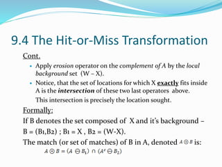 9.4 The Hit-or-Miss Transformation
Cont.
 Apply erosion operator on the complement of A by the local
background set (W – X).
 Notice, that the set of locations for which X exactly fits inside
A is the intersection of these two last operators above.
This intersection is precisely the location sought.
Formally:
If B denotes the set composed of X and it’s background –
B = (B1,B2) ; B1 = X , B2 = (W-X).
The match (or set of matches) of B in A, denoted is:
 