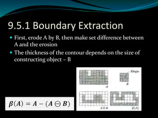 9.5.1 Boundary Extraction
 First, erode A by B, then make set difference between
A and the erosion
 The thickness of the contour depends on the size of
constructing object – B
 