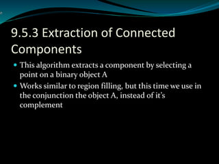 9.5.3 Extraction of Connected
Components
 This algorithm extracts a component by selecting a
point on a binary object A
 Works similar to region filling, but this time we use in
the conjunction the object A, instead of it’s
complement
 