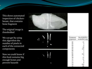 This shows automated
inspection of chicken-
breast, that contains
bone fragment
The original image is
thresholded
We can get by using
this algorithm the
number of pixels in
each of the connected
components
Now we could know if
this food contains big
enough bones and
prevent hazards
 