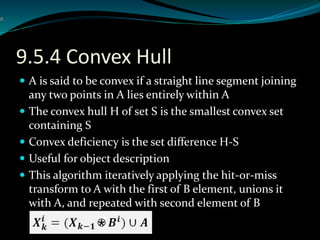 9.5.4 Convex Hull
 A is said to be convex if a straight line segment joining
any two points in A lies entirely within A
 The convex hull H of set S is the smallest convex set
containing S
 Convex deficiency is the set difference H-S
 Useful for object description
 This algorithm iteratively applying the hit-or-miss
transform to A with the first of B element, unions it
with A, and repeated with second element of B
 