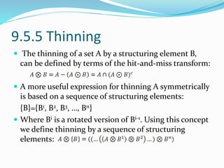 9.5.5 Thinning
 The thinning of a set A by a structuring element B,
can be defined by terms of the hit-and-miss transform:
 A more useful expression for thinning A symmetrically
is based on a sequence of structuring elements:
{B}={B1, B2, B3, …, Bn}
 Where Bi is a rotated version of Bi-1. Using this concept
we define thinning by a sequence of structuring
elements:
 