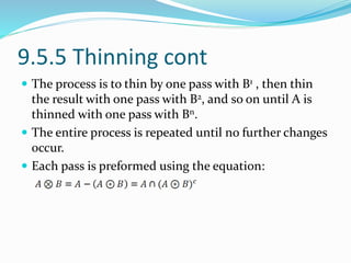 9.5.5 Thinning cont
 The process is to thin by one pass with B1 , then thin
the result with one pass with B2, and so on until A is
thinned with one pass with Bn.
 The entire process is repeated until no further changes
occur.
 Each pass is preformed using the equation:
 