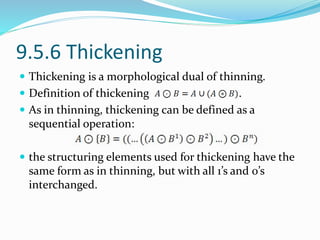 9.5.6 Thickening
 Thickening is a morphological dual of thinning.
 Definition of thickening .
 As in thinning, thickening can be defined as a
sequential operation:
 the structuring elements used for thickening have the
same form as in thinning, but with all 1’s and 0’s
interchanged.
 