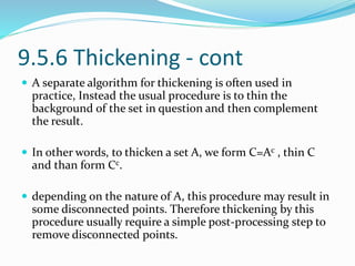 9.5.6 Thickening - cont
 A separate algorithm for thickening is often used in
practice, Instead the usual procedure is to thin the
background of the set in question and then complement
the result.
 In other words, to thicken a set A, we form C=Ac , thin C
and than form Cc.
 depending on the nature of A, this procedure may result in
some disconnected points. Therefore thickening by this
procedure usually require a simple post-processing step to
remove disconnected points.
 