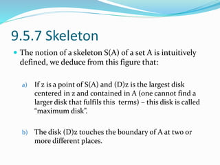 9.5.7 Skeleton
 The notion of a skeleton S(A) of a set A is intuitively
defined, we deduce from this figure that:
a) If z is a point of S(A) and (D)z is the largest disk
centered in z and contained in A (one cannot find a
larger disk that fulfils this terms) – this disk is called
“maximum disk”.
b) The disk (D)z touches the boundary of A at two or
more different places.
 