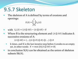 9.5.7 Skeleton
 The skeleton of A is defined by terms of erosions and
openings:
 with
 Where B is the structuring element and indicates k
successive erosions of A:
 k times, and K is the last iterative step before A erodes to an empty
set, in other words:
 in conclusion S(A) can be obtained as the union of skeleton
subsets Sk(A).
 