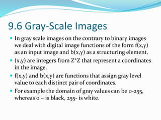 9.6 Gray-Scale Images
 In gray scale images on the contrary to binary images
we deal with digital image functions of the form f(x,y)
as an input image and b(x,y) as a structuring element.
 (x,y) are integers from Z*Z that represent a coordinates
in the image.
 f(x,y) and b(x,y) are functions that assign gray level
value to each distinct pair of coordinates.
 For example the domain of gray values can be 0-255,
whereas 0 – is black, 255- is white.
 
