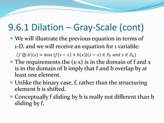 9.6.1 Dilation – Gray-Scale (cont)
 We will illustrate the previous equation in terms of
1-D. and we will receive an equation for 1 variable:
 The requirements the (s-x) is in the domain of f and x
is in the domain of b imply that f and b overlap by at
least one element.
 Unlike the binary case, f, rather than the structuring
element b is shifted.
 Conceptually f sliding by b is really not different than b
sliding by f.
 