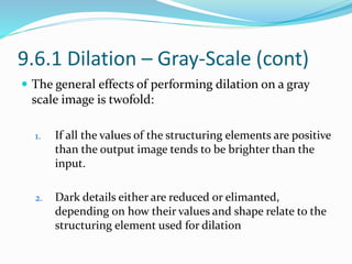 9.6.1 Dilation – Gray-Scale (cont)
 The general effects of performing dilation on a gray
scale image is twofold:
1. If all the values of the structuring elements are positive
than the output image tends to be brighter than the
input.
2. Dark details either are reduced or elimanted,
depending on how their values and shape relate to the
structuring element used for dilation
 