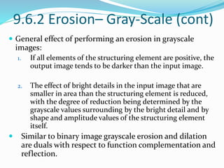 9.6.2 Erosion– Gray-Scale (cont)
 General effect of performing an erosion in grayscale
images:
1. If all elements of the structuring element are positive, the
output image tends to be darker than the input image.
2. The effect of bright details in the input image that are
smaller in area than the structuring element is reduced,
with the degree of reduction being determined by the
grayscale values surrounding by the bright detail and by
shape and amplitude values of the structuring element
itself.
 Similar to binary image grayscale erosion and dilation
are duals with respect to function complementation and
reflection.
 