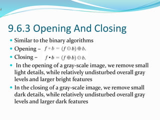9.6.3 Opening And Closing
 Similar to the binary algorithms
 Opening –
 Closing –
 In the opening of a gray-scale image, we remove small
light details, while relatively undisturbed overall gray
levels and larger bright features
 In the closing of a gray-scale image, we remove small
dark details, while relatively undisturbed overall gray
levels and larger dark features
 