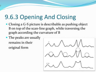 9.6.3 Opening And Closing
 Closing a G-S picture is describable as pushing object
B on top of the scan-line graph, while traversing the
graph according the curvature of B
 The peaks are usually
remains in their
original form
 