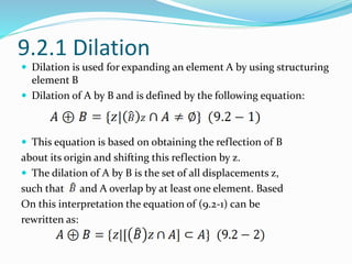 9.2.1 Dilation
 Dilation is used for expanding an element A by using structuring
element B
 Dilation of A by B and is defined by the following equation:
 This equation is based 0n obtaining the reflection 0f B
about its origin and shifting this reflection by z.
 The dilation of A by B is the set of all displacements z,
such that and A overlap by at least one element. Based
On this interpretation the equation of (9.2-1) can be
rewritten as:
 