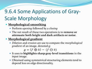 9.6.4 Some Applications of Gray-
Scale Morphology
 Morphological smoothing
 Perform opening followed by a closing
 The net result of these two operations is to remove or
attenuate both bright and dark artifacts or noise.
 Morphological gradient
 Dilation and erosion are use to compute the morphological
gradient of an image, denoted g:
 It uses to highlights sharp gray-level transitions in the
input image.
 Obtained using symmetrical structuring elements tend to
depend less on edge directionality.
 