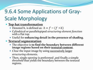 9.6.4 Some Applications of Gray-
Scale Morphology
 Top-hat transformation
 Denoted h, is defined as:
 Cylindrical or parallelepiped structuring element function
with a flat top.
 Useful for enhancing detail in the presence of shading.
 Textural segmentation
 The objective is to find the boundary between different
image regions based on their textural content.
 Close the input image by using successively larger
structuring elements.
 Then, single opening is preformed ,and finally a simple
threshold that yields the boundary between the textural
regions.
 