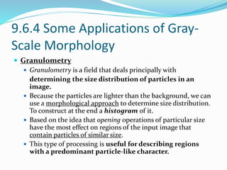9.6.4 Some Applications of Gray-
Scale Morphology
 Granulometry
 Granulometry is a field that deals principally with
determining the size distribution of particles in an
image.
 Because the particles are lighter than the background, we can
use a morphological approach to determine size distribution.
To construct at the end a histogram of it.
 Based on the idea that opening operations of particular size
have the most effect on regions of the input image that
contain particles of similar size.
 This type of processing is useful for describing regions
with a predominant particle-like character.
 
