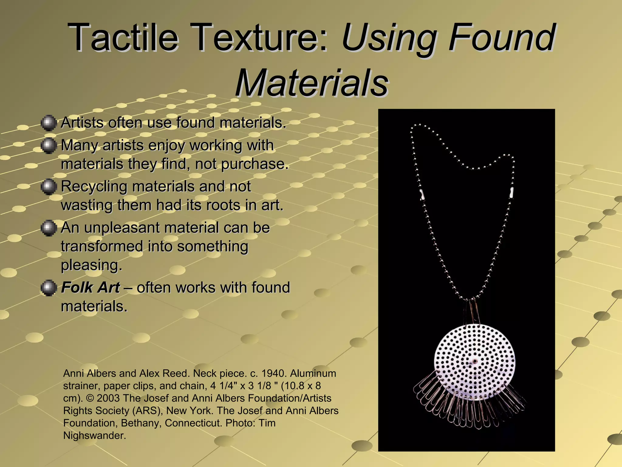 Tactile Texture:Tactile Texture: Using FoundUsing Found
MaterialsMaterials
Artists often use found materials.Artists often use found materials.
Many artists enjoy working withMany artists enjoy working with
materials they find, not purchase.materials they find, not purchase.
Recycling materials and notRecycling materials and not
wasting them had its roots in art.wasting them had its roots in art.
An unpleasant material can beAn unpleasant material can be
transformed into somethingtransformed into something
pleasing.pleasing.
Folk ArtFolk Art – often works with found– often works with found
materials.materials.
Anni Albers and Alex Reed. Neck piece. c. 1940. Aluminum
strainer, paper clips, and chain, 4 1/4" x 3 1/8 " (10.8 x 8
cm). © 2003 The Josef and Anni Albers Foundation/Artists
Rights Society (ARS), New York. The Josef and Anni Albers
Foundation, Bethany, Connecticut. Photo: Tim
Nighswander.
 