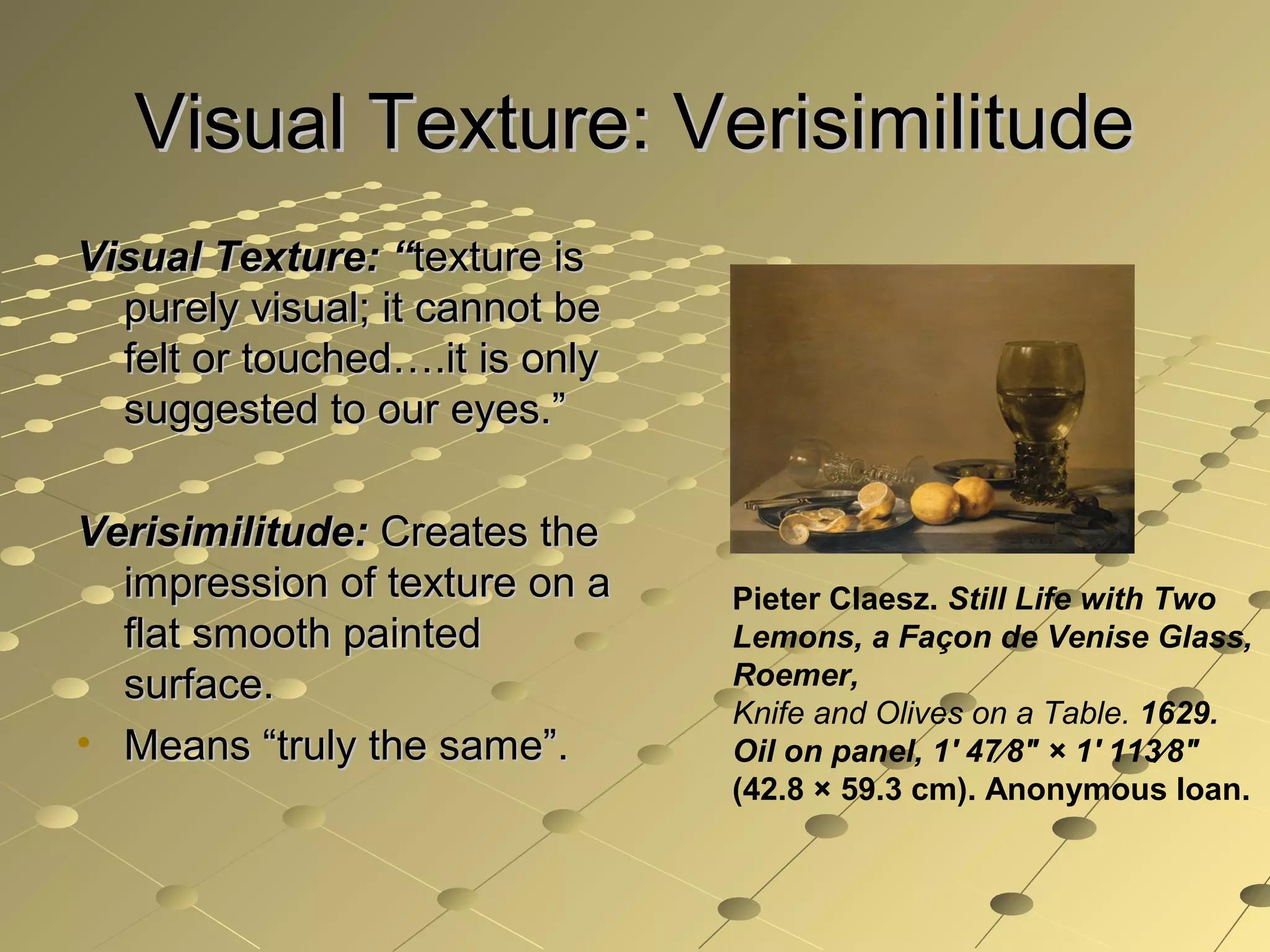 Visual Texture: VerisimilitudeVisual Texture: Verisimilitude
Visual Texture: “Visual Texture: “texture istexture is
purely visual; it cannot bepurely visual; it cannot be
felt or touched….it is onlyfelt or touched….it is only
suggested to our eyes.”suggested to our eyes.”
Verisimilitude:Verisimilitude: Creates theCreates the
impression of texture on aimpression of texture on a
flat smooth paintedflat smooth painted
surface.surface.
• Means “truly the same”.Means “truly the same”.
Pieter Claesz. Still Life with Two
Lemons, a Façon de Venise Glass,
Roemer,
Knife and Olives on a Table. 1629.
Oil on panel, 1' 47⁄8" × 1' 113⁄8"
(42.8 × 59.3 cm). Anonymous loan.
 