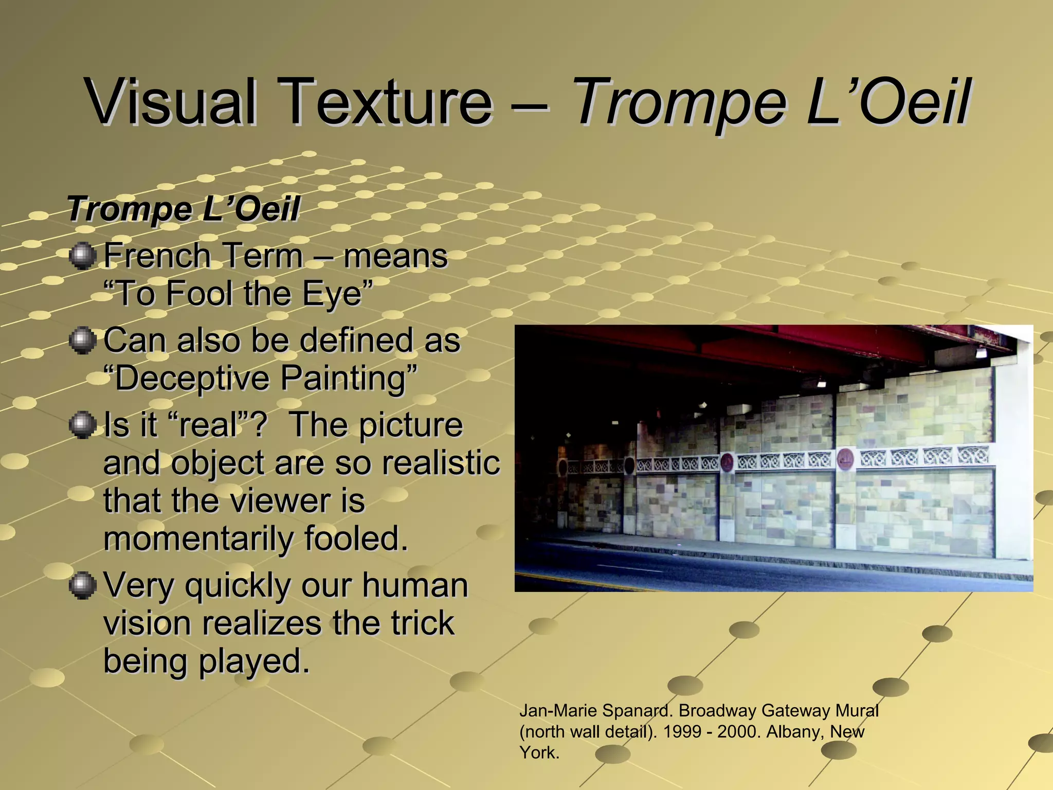 Visual Texture –Visual Texture – Trompe L’OeilTrompe L’Oeil
Trompe L’OeilTrompe L’Oeil
French Term – meansFrench Term – means
“To Fool the Eye”“To Fool the Eye”
Can also be defined asCan also be defined as
“Deceptive Painting”“Deceptive Painting”
Is it “real”? The pictureIs it “real”? The picture
and object are so realisticand object are so realistic
that the viewer isthat the viewer is
momentarily fooled.momentarily fooled.
Very quickly our humanVery quickly our human
vision realizes the trickvision realizes the trick
being played.being played.
Jan-Marie Spanard. Broadway Gateway Mural
(north wall detail). 1999 - 2000. Albany, New
York.
 