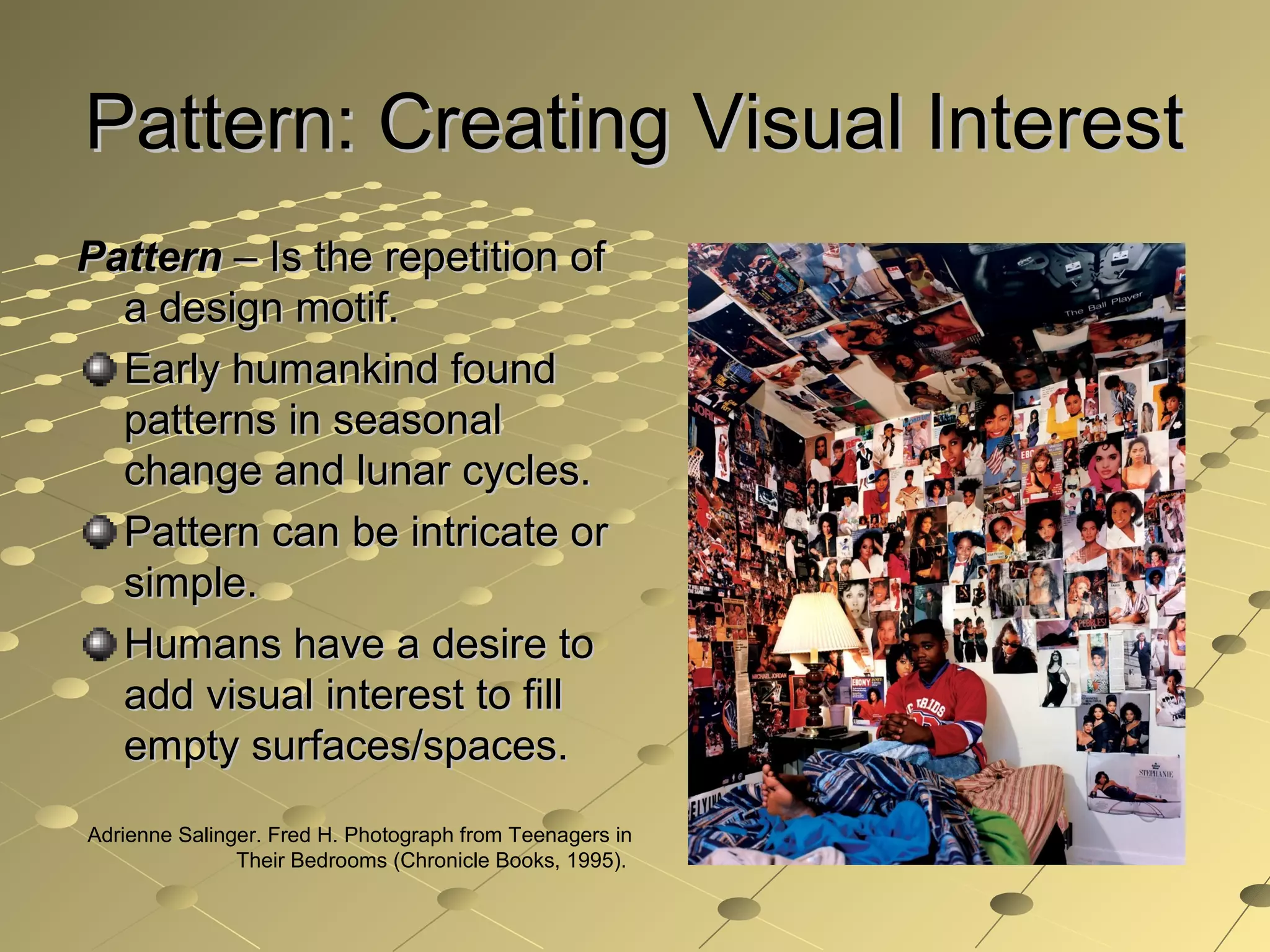 Pattern: Creating Visual InterestPattern: Creating Visual Interest
PatternPattern – Is the repetition of– Is the repetition of
a design motif.a design motif.
Early humankind foundEarly humankind found
patterns in seasonalpatterns in seasonal
change and lunar cycles.change and lunar cycles.
Pattern can be intricate orPattern can be intricate or
simple.simple.
Humans have a desire toHumans have a desire to
add visual interest to filladd visual interest to fill
empty surfaces/spaces.empty surfaces/spaces.
Adrienne Salinger. Fred H. Photograph from Teenagers in
Their Bedrooms (Chronicle Books, 1995).
 