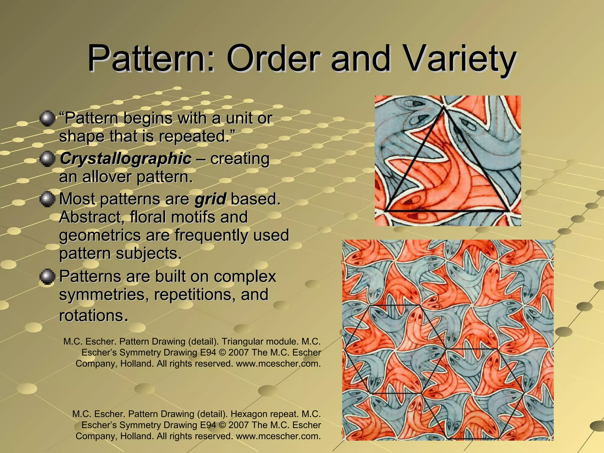 Pattern: Order and VarietyPattern: Order and Variety
““Pattern begins with a unit orPattern begins with a unit or
shape that is repeated.”shape that is repeated.”
CrystallographicCrystallographic – creating– creating
an allover pattern.an allover pattern.
Most patterns areMost patterns are gridgrid based.based.
Abstract, floral motifs andAbstract, floral motifs and
geometrics are frequently usedgeometrics are frequently used
pattern subjects.pattern subjects.
Patterns are built on complexPatterns are built on complex
symmetries, repetitions, andsymmetries, repetitions, and
rotationsrotations..
M.C. Escher. Pattern Drawing (detail). Triangular module. M.C.
Escher’s Symmetry Drawing E94 © 2007 The M.C. Escher
Company, Holland. All rights reserved. www.mcescher.com.
M.C. Escher. Pattern Drawing (detail). Hexagon repeat. M.C.
Escher’s Symmetry Drawing E94 © 2007 The M.C. Escher
Company, Holland. All rights reserved. www.mcescher.com.
 