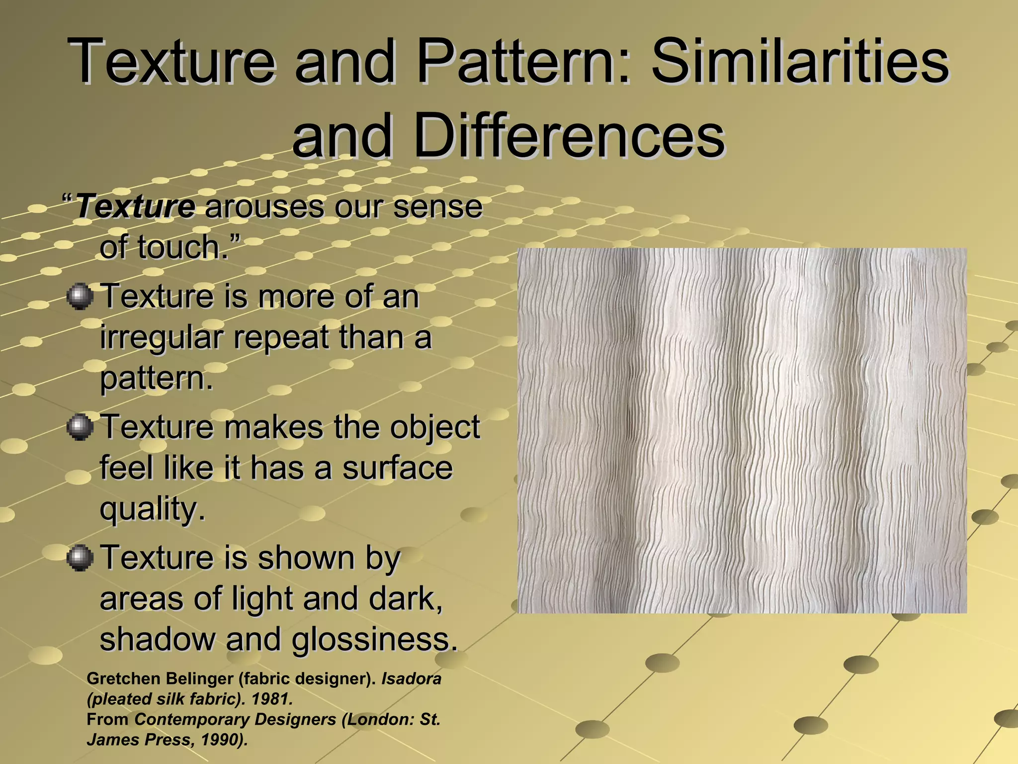 Texture and Pattern: SimilaritiesTexture and Pattern: Similarities
and Differencesand Differences
““TextureTexture arouses our sensearouses our sense
of touch.”of touch.”
Texture is more of anTexture is more of an
irregular repeat than airregular repeat than a
pattern.pattern.
Texture makes the objectTexture makes the object
feel like it has a surfacefeel like it has a surface
quality.quality.
Texture is shown byTexture is shown by
areas of light and dark,areas of light and dark,
shadow and glossiness.shadow and glossiness.
Gretchen Belinger (fabric designer). Isadora
(pleated silk fabric). 1981.
From Contemporary Designers (London: St.
James Press, 1990).
 