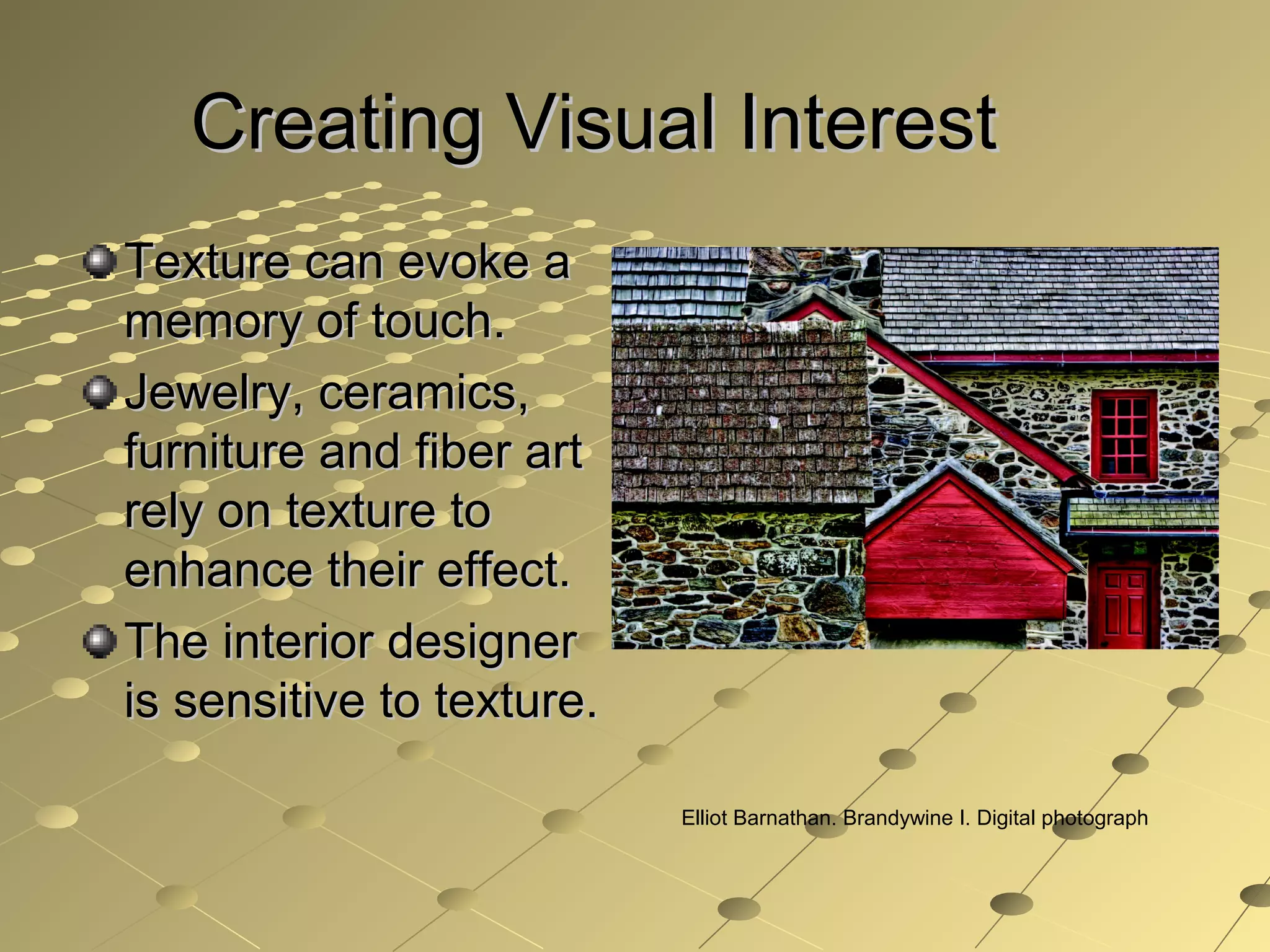 Creating Visual InterestCreating Visual Interest
Texture can evoke aTexture can evoke a
memory of touch.memory of touch.
Jewelry, ceramics,Jewelry, ceramics,
furniture and fiber artfurniture and fiber art
rely on texture torely on texture to
enhance their effect.enhance their effect.
The interior designerThe interior designer
is sensitive to texture.is sensitive to texture.
Elliot Barnathan. Brandywine I. Digital photograph
 