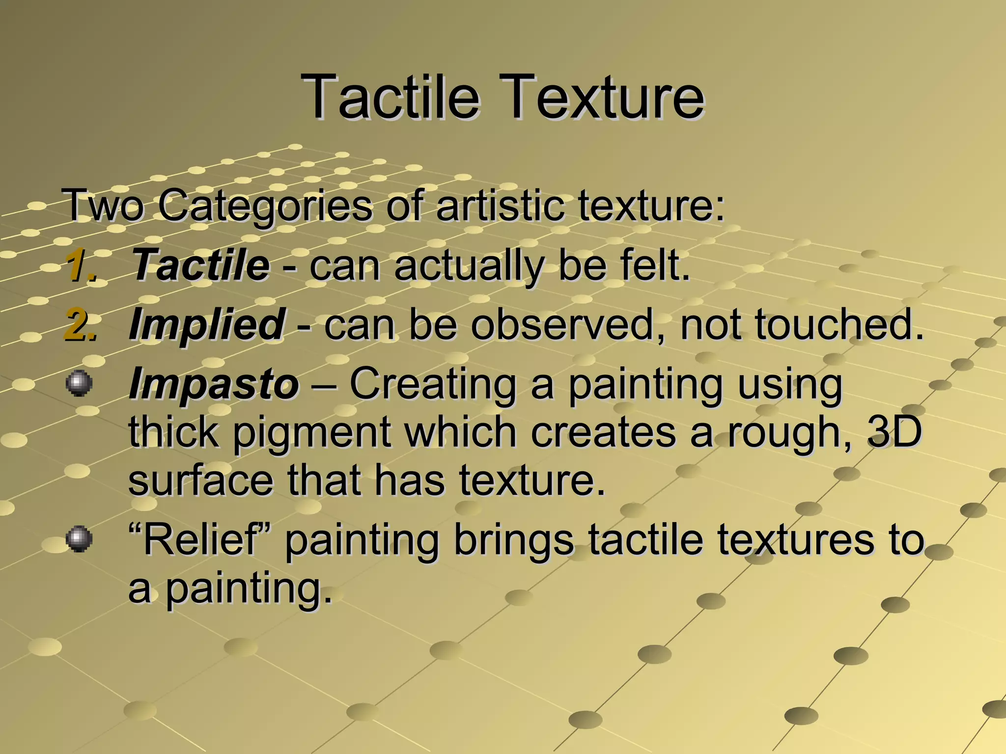 Tactile TextureTactile Texture
Two Categories of artistic texture:Two Categories of artistic texture:
1.1. TactileTactile - can actually be felt.- can actually be felt.
2.2. ImpliedImplied - can be observed, not touched.- can be observed, not touched.
ImpastoImpasto – Creating a painting using– Creating a painting using
thick pigment which creates a rough, 3Dthick pigment which creates a rough, 3D
surface that has texture.surface that has texture.
““Relief” painting brings tactile textures toRelief” painting brings tactile textures to
a painting.a painting.
 