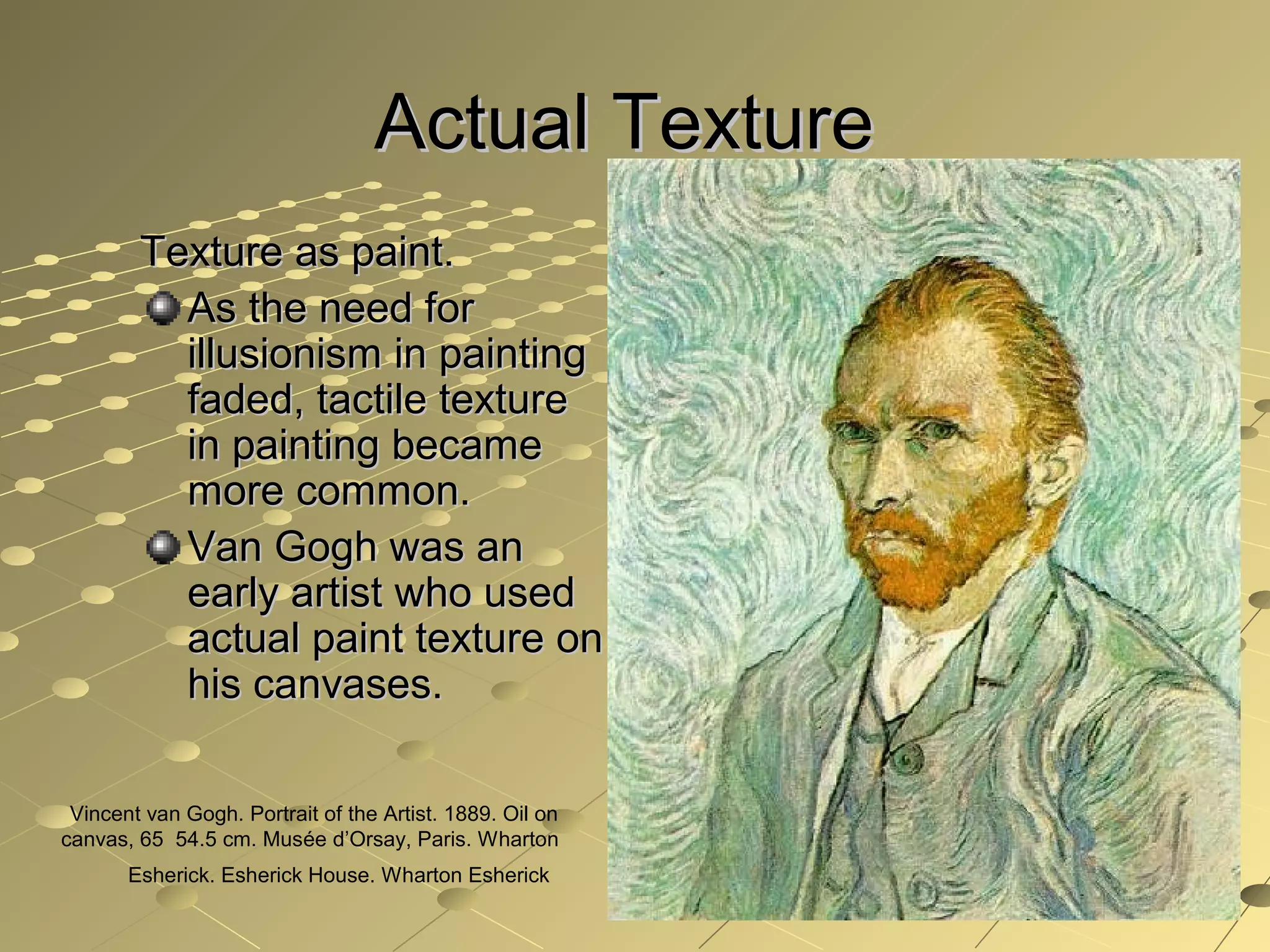 Actual TextureActual Texture
Texture as paint.Texture as paint.
As the need forAs the need for
illusionism in paintingillusionism in painting
faded, tactile texturefaded, tactile texture
in painting becamein painting became
more common.more common.
Van Gogh was anVan Gogh was an
early artist who usedearly artist who used
actual paint texture onactual paint texture on
his canvases.his canvases.
Vincent van Gogh. Portrait of the Artist. 1889. Oil on
canvas, 65 54.5 cm. Musée d’Orsay, Paris. Wharton
Esherick. Esherick House. Wharton Esherick
 