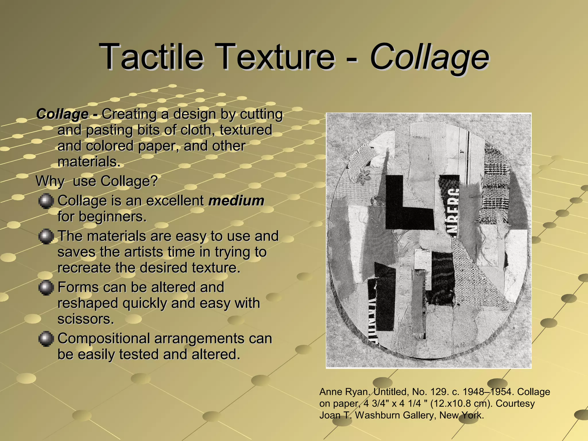 Tactile Texture -Tactile Texture - CollageCollage
Collage -Collage - Creating a design by cuttingCreating a design by cutting
and pasting bits of cloth, texturedand pasting bits of cloth, textured
and colored paper, and otherand colored paper, and other
materials.materials.
Why use Collage?Why use Collage?
Collage is an excellentCollage is an excellent mediummedium
for beginners.for beginners.
The materials are easy to use andThe materials are easy to use and
saves the artists time in trying tosaves the artists time in trying to
recreate the desired texture.recreate the desired texture.
Forms can be altered andForms can be altered and
reshaped quickly and easy withreshaped quickly and easy with
scissors.scissors.
Compositional arrangements canCompositional arrangements can
be easily tested and altered.be easily tested and altered.
Anne Ryan. Untitled, No. 129. c. 1948–1954. Collage
on paper, 4 3/4" x 4 1/4 " (12.x10.8 cm). Courtesy
Joan T. Washburn Gallery, New York.
 