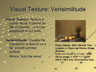 Visual Texture: VerisimilitudeVisual Texture: Verisimilitude
Visual Texture: “Visual Texture: “texture istexture is
purely visual; it cannot bepurely visual; it cannot be
felt or touched….it is onlyfelt or touched….it is only
suggested to our eyes.”suggested to our eyes.”
Verisimilitude:Verisimilitude: Creates theCreates the
impression of texture on aimpression of texture on a
flat smooth paintedflat smooth painted
surface.surface.
• Means “truly the same”.Means “truly the same”.
Pieter Claesz. Still Life with Two
Lemons, a Façon de Venise Glass,
Roemer,
Knife and Olives on a Table. 1629.
Oil on panel, 1' 47⁄8" × 1' 113⁄8"
(42.8 × 59.3 cm). Anonymous loan.
 