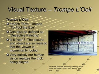 Visual Texture –Visual Texture – Trompe L’OeilTrompe L’Oeil
Trompe L’OeilTrompe L’Oeil
French Term – meansFrench Term – means
“To Fool the Eye”“To Fool the Eye”
Can also be defined asCan also be defined as
“Deceptive Painting”“Deceptive Painting”
Is it “real”? The pictureIs it “real”? The picture
and object are so realisticand object are so realistic
that the viewer isthat the viewer is
momentarily fooled.momentarily fooled.
Very quickly our humanVery quickly our human
vision realizes the trickvision realizes the trick
being played.being played.
Jan-Marie Spanard. Broadway Gateway Mural
(north wall detail). 1999 - 2000. Albany, New
York.
 