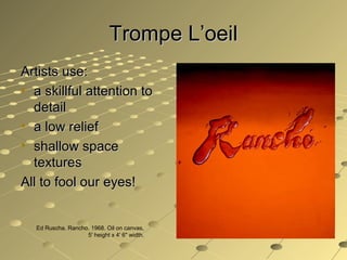 Trompe L’oeilTrompe L’oeil
Artists use:Artists use:
• a skillful attention toa skillful attention to
detaildetail
• a low reliefa low relief
• shallow spaceshallow space
texturestextures
All to fool our eyes!All to fool our eyes!
Ed Ruscha. Rancho. 1968. Oil on canvas,
5' height x 4' 6" width.
 