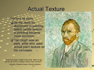 Actual TextureActual Texture
Texture as paint.Texture as paint.
As the need forAs the need for
illusionism in paintingillusionism in painting
faded, tactile texturefaded, tactile texture
in painting becamein painting became
more common.more common.
Van Gogh was anVan Gogh was an
early artist who usedearly artist who used
actual paint texture onactual paint texture on
his canvases.his canvases.
Vincent van Gogh. Portrait of the Artist. 1889. Oil on
canvas, 65 54.5 cm. Musée d’Orsay, Paris. Wharton
Esherick. Esherick House. Wharton Esherick
 
