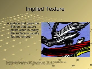 Implied TextureImplied Texture
A surface that gives theA surface that gives the
illusion that textureillusion that texture
exists when in realityexists when in reality
the surface is usuallythe surface is usually
flat and smooth.flat and smooth.
Roy Lichtenstein, Brushstrokes. 1967. Color screen print, 1' 10" x 2' 6" (55.88 x 76.2 cm)
(image) 1' 11" x 2' 7" (58.42 x 78.74 cm). © Estate of Roy Lichtenstein.
 