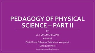 PEDAGOGY OF PHYSICAL
SCIENCE – PART II
BY
Dr. I. UMA MAHESWARI
Principal
Peniel Rural College of Education,Vemparali,
Dindigul District
iuma_maheswari@yahoo.co.in
 
