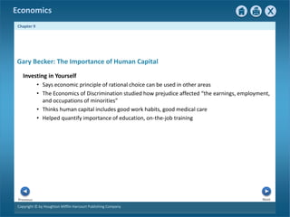 Copyright © by Houghton Mifflin Harcourt Publishing Company
Next
Previous
Economics
Chapter 9
Gary Becker: The Importance of Human Capital
Investing in Yourself
• Says economic principle of rational choice can be used in other areas
• The Economics of Discrimination studied how prejudice affected “the earnings, employment,
and occupations of minorities”
• Thinks human capital includes good work habits, good medical care
• Helped quantify importance of education, on-the-job training
 