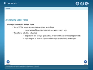 Copyright © by Houghton Mifflin Harcourt Publishing Company
Next
Previous
Economics
Chapter 9
A Changing Labor Force
Changes in the U.S. Labor Force
• Since 1950s, many women have entered work force
— more types of jobs have opened up; wages have risen
• Work force is better educated
— 30 percent are college graduates; 30 percent have some college credits
— High degree of human capital means high productivity and wages
 